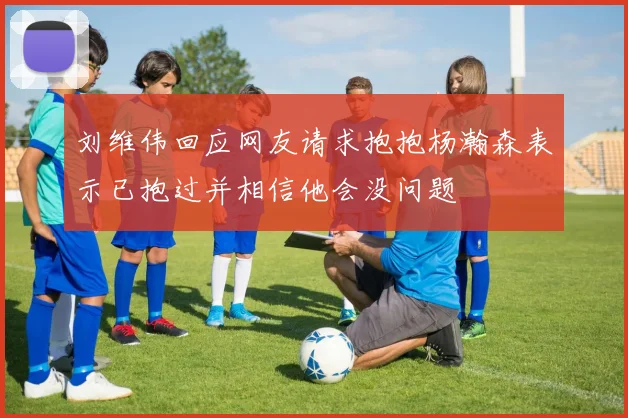 刘维伟回应网友请求抱抱杨瀚森表示已抱过并相信他会没问题
