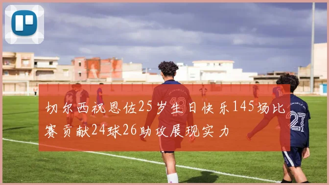 切尔西祝恩佐25岁生日快乐145场比赛贡献24球26助攻展现实力