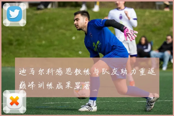 迪马尔科感恩教练与队友助力重返巅峰训练成果显著