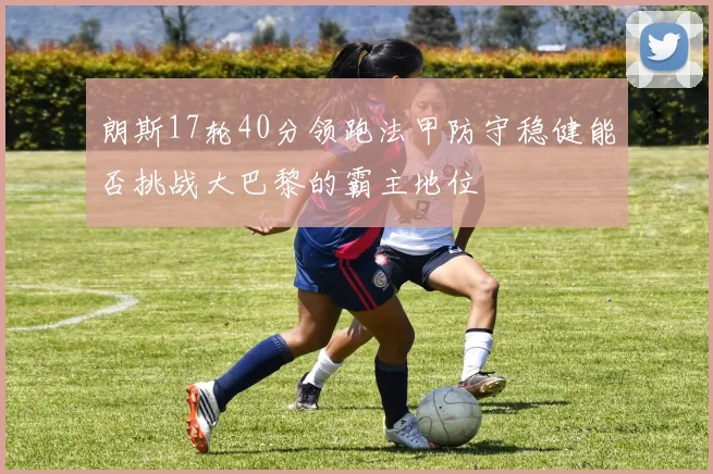 朗斯17轮40分领跑法甲防守稳健能否挑战大巴黎的霸主地位