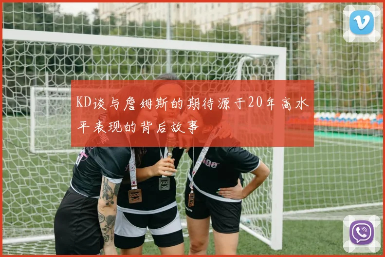 KD谈与詹姆斯的期待源于20年高水平表现的背后故事