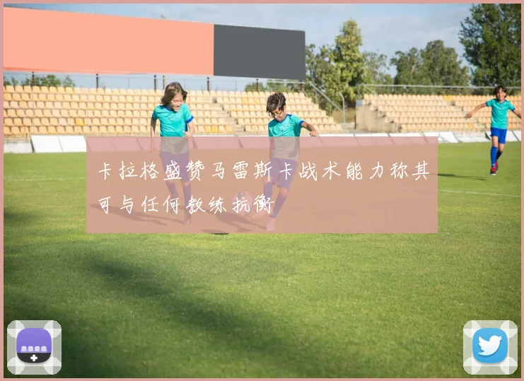 卡拉格盛赞马雷斯卡战术能力称其可与任何教练抗衡