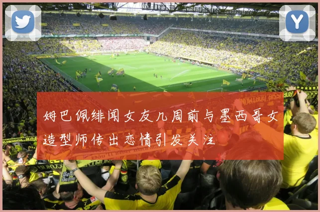 姆巴佩绯闻女友几周前与墨西哥女造型师传出恋情引发关注