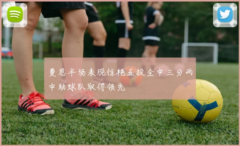 曼恩半场表现惊艳五投全中三分两中助球队取得领先