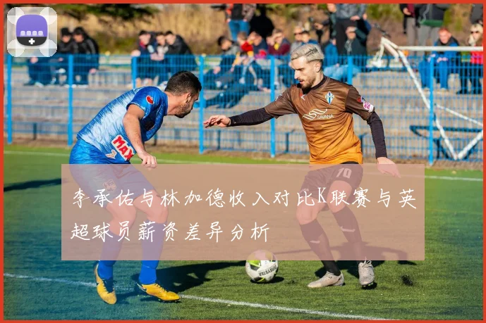 李承佑与林加德收入对比K联赛与英超球员薪资差异分析