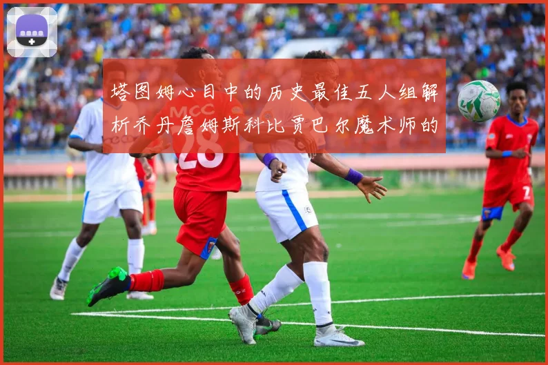 塔图姆心目中的历史最佳五人组解析乔丹詹姆斯科比贾巴尔魔术师的传奇魅力