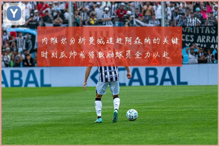 内维尔分析曼城追赶阿森纳的关键时刻瓜帅或将激励球员全力以赴