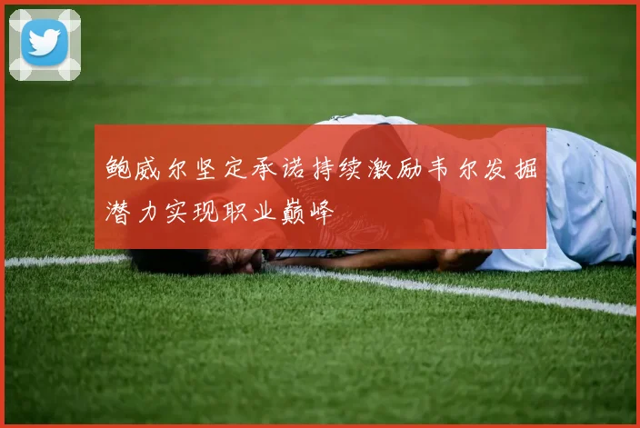 鲍威尔坚定承诺持续激励韦尔发掘潜力实现职业巅峰