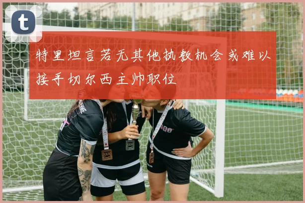 特里坦言若无其他执教机会或难以接手切尔西主帅职位