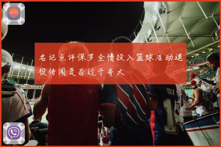 名记点评保罗全情投入篮球活动退役传闻是否过于夸大