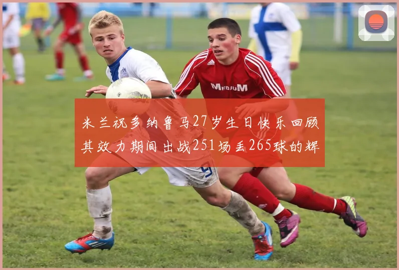 米兰祝多纳鲁马27岁生日快乐回顾其效力期间出战251场丢265球的辉煌历程