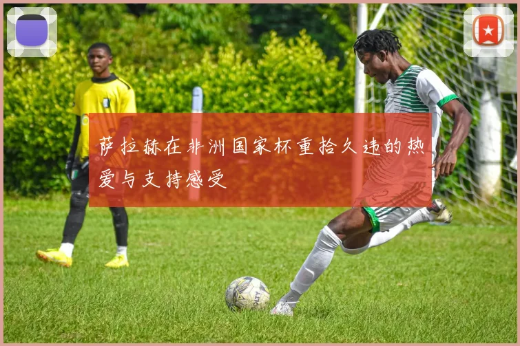 萨拉赫在非洲国家杯重拾久违的热爱与支持感受