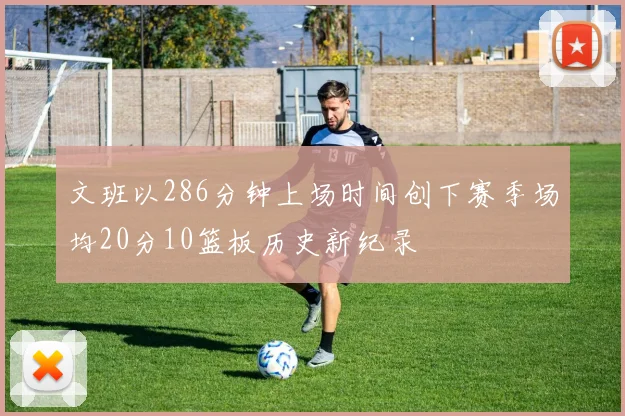 文班以286分钟上场时间创下赛季场均20分10篮板历史新纪录
