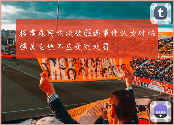 格雷森阿伦谈被驱逐事件认为对抗强度合理不应受到处罚