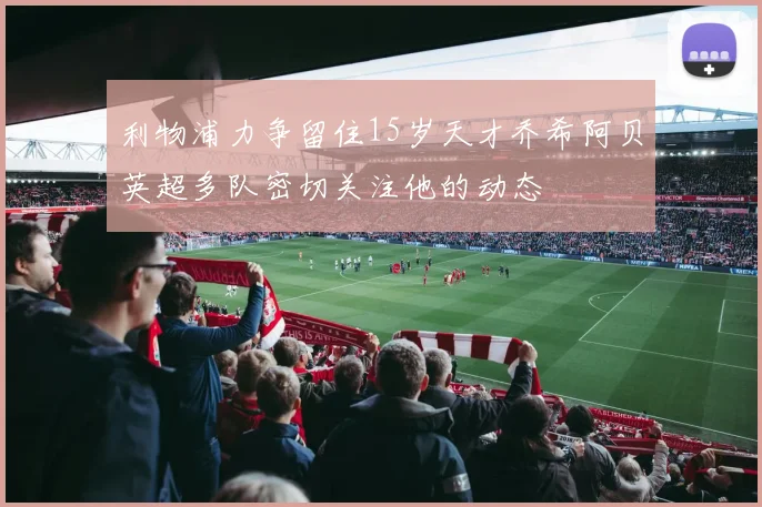 利物浦力争留住15岁天才乔希阿贝英超多队密切关注他的动态