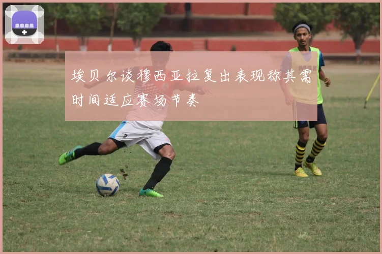 埃贝尔谈穆西亚拉复出表现称其需时间适应赛场节奏