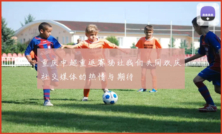 重庆中超重返赛场让我们共同欢庆社交媒体的热情与期待