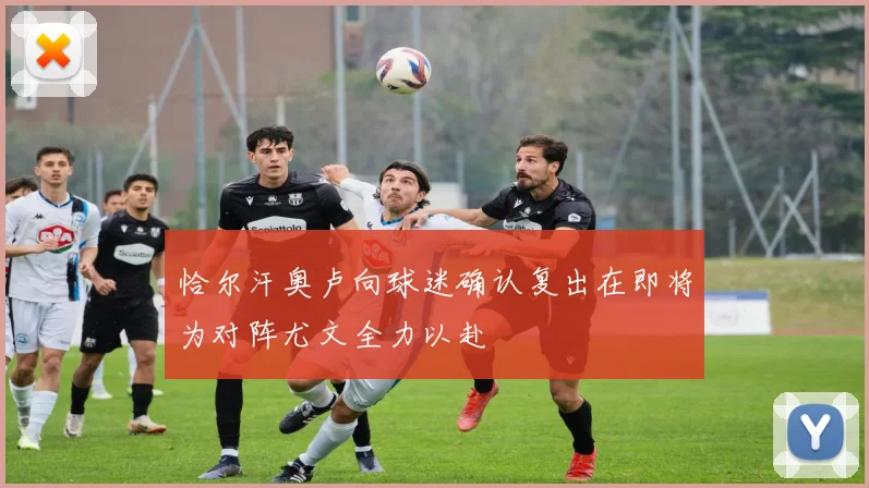 恰尔汗奥卢向球迷确认复出在即将为对阵尤文全力以赴