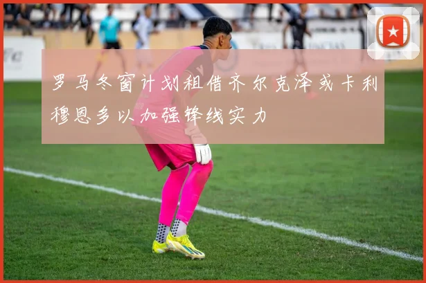 罗马冬窗计划租借齐尔克泽或卡利穆恩多以加强锋线实力