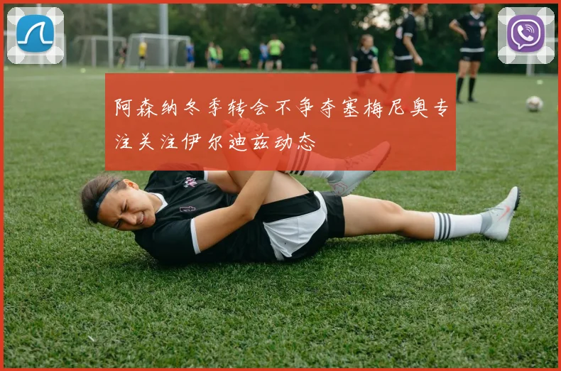 阿森纳冬季转会不争夺塞梅尼奥专注关注伊尔迪兹动态