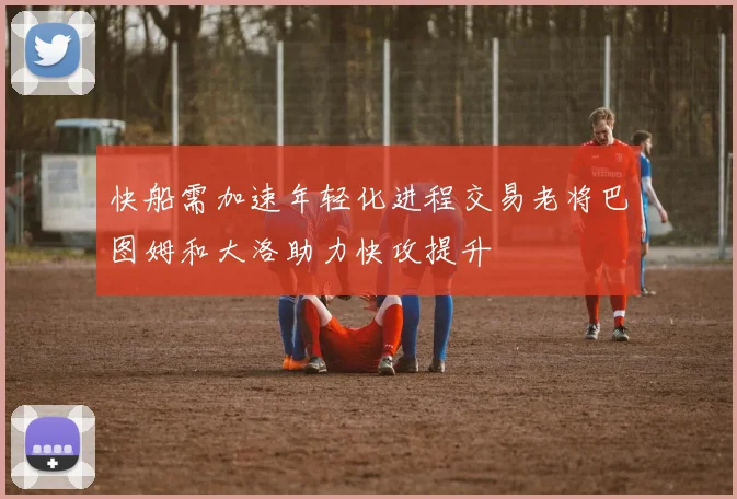 快船需加速年轻化进程交易老将巴图姆和大洛助力快攻提升