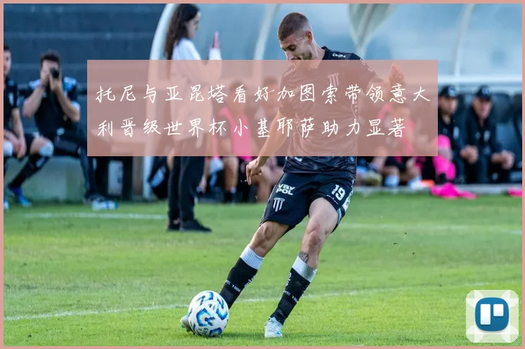 托尼与亚昆塔看好加图索带领意大利晋级世界杯小基耶萨助力显著