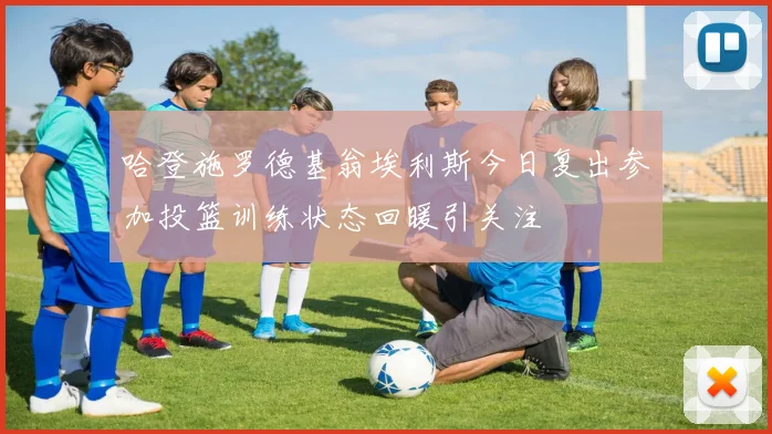 哈登施罗德基翁埃利斯今日复出参加投篮训练状态回暖引关注