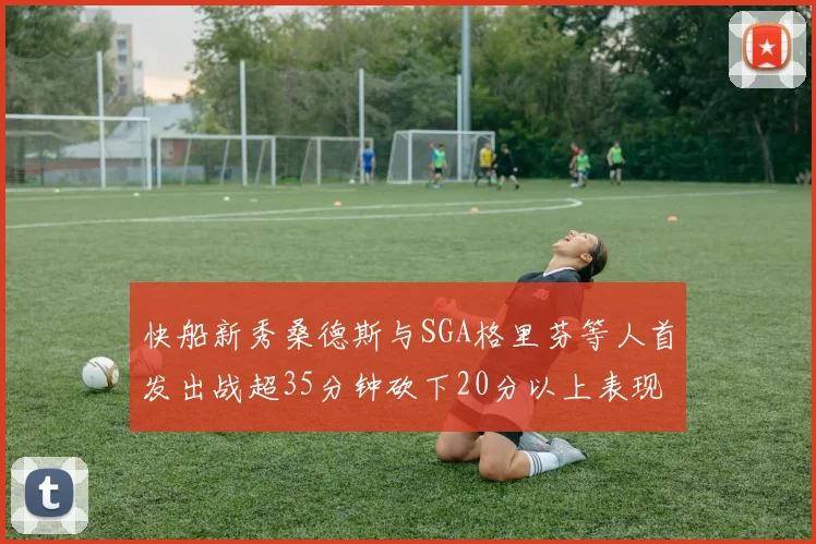 快船新秀桑德斯与SGA格里芬等人首发出战超35分钟砍下20分以上表现亮眼