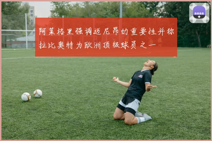 阿莱格里强调迈尼昂的重要性并称拉比奥特为欧洲顶级球员之一