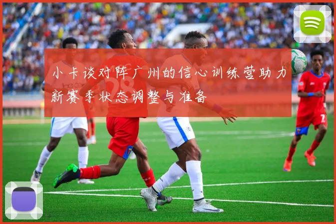 小卡谈对阵广州的信心训练营助力新赛季状态调整与准备