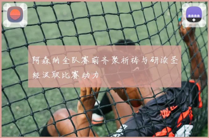 阿森纳全队赛前齐聚祈祷与研读圣经汲取比赛动力