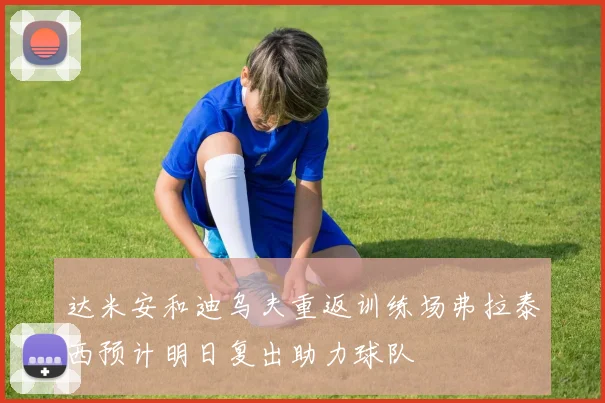 达米安和迪乌夫重返训练场弗拉泰西预计明日复出助力球队