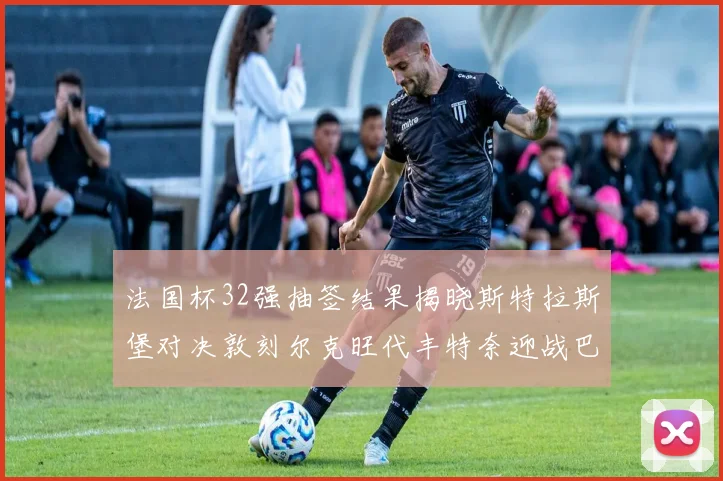 法国杯32强抽签结果揭晓斯特拉斯堡对决敦刻尔克旺代丰特奈迎战巴黎圣日耳曼