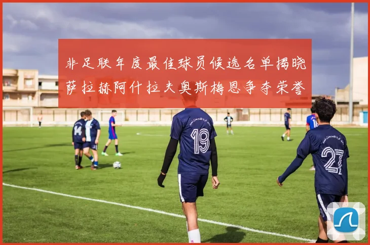非足联年度最佳球员候选名单揭晓萨拉赫阿什拉夫奥斯梅恩争夺荣誉
