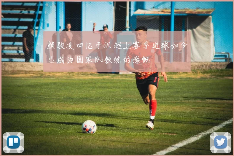 颜骏凌回忆于汉超上赛季进球如今已成为国家队教练的感慨
