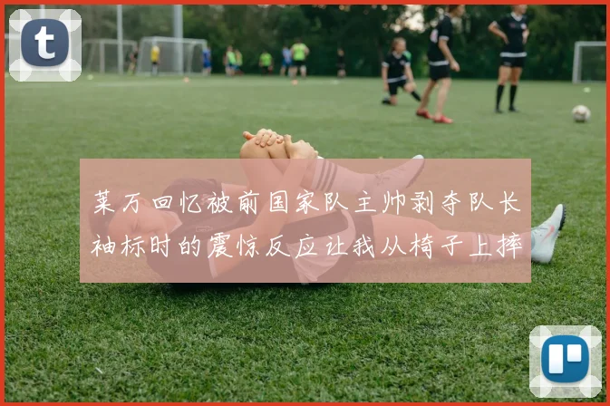 莱万回忆被前国家队主帅剥夺队长袖标时的震惊反应让我从椅子上摔了下来