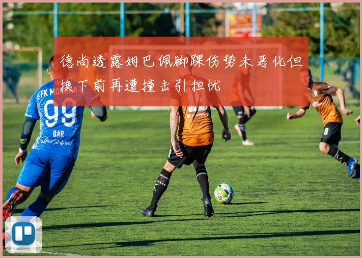 德尚透露姆巴佩脚踝伤势未恶化但换下前再遭撞击引担忧
