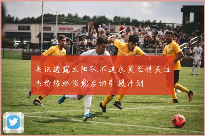 美记透露太阳队不追求莫兰特关注杰伦格林伤愈后的引援计划