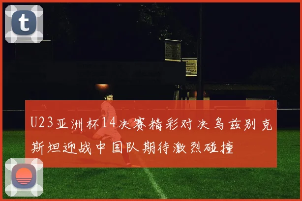 U23亚洲杯14决赛精彩对决乌兹别克斯坦迎战中国队期待激烈碰撞