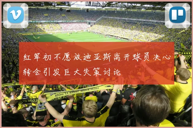 红军初不愿放迪亚斯离开球员决心转会引发巨大失策讨论