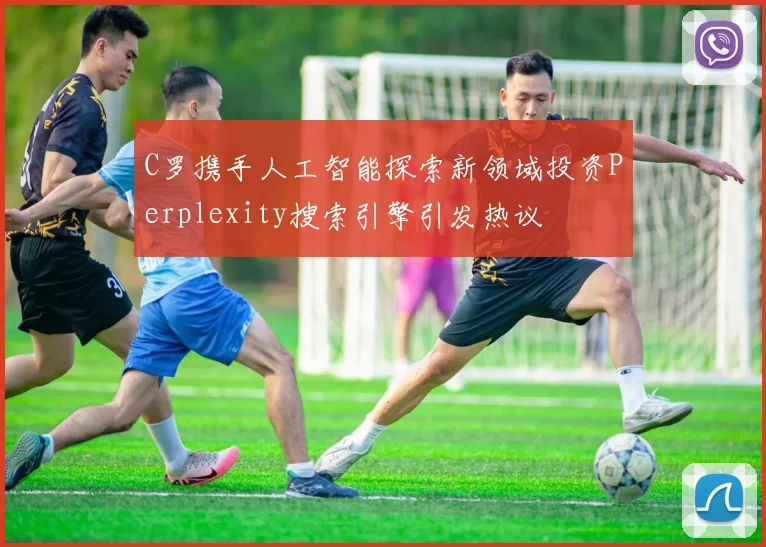 C罗携手人工智能探索新领域投资Perplexity搜索引擎引发热议