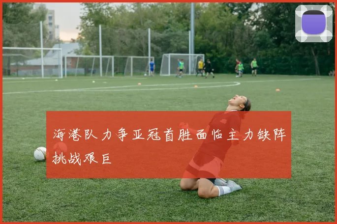海港队力争亚冠首胜面临主力缺阵挑战艰巨